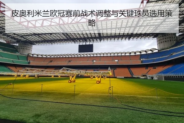 皮奥利米兰欧冠赛前战术调整与关键球员选用策略（mgsport）